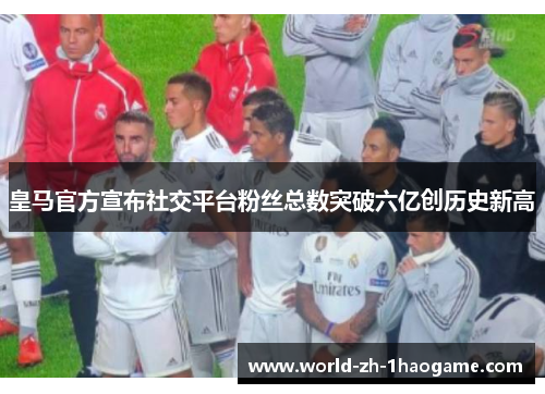 皇马官方宣布社交平台粉丝总数突破六亿创历史新高